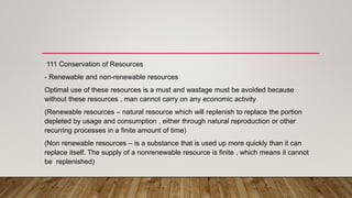 111 Conservation of Resources
- Renewable and non-renewable resources
Optimal use of these resources is a must and wastage must be avoided because
without these resources , man cannot carry on any economic activity
(Renewable resources – natural resource which will replenish to replace the portion
depleted by usage and consumption , either through natural reproduction or other
recurring processes in a finite amount of time)
(Non renewable resources – is a substance that is used up more quickly than it can
replace itself. The supply of a nonrenewable resource is finite , which means it cannot
be replenished)
 