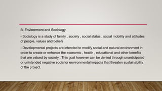 B. Environment and Sociology
- Sociology is a study of family , society , social status , social mobility and attitudes
of people, values and beliefs
- Developmental projects are intended to modify social and natural environment in
order to create or enhance the economic , health , educational and other benefits
that are valued by society . This goal however can be denied through unanticipated
or unintended negative social or environmental impacts that threaten sustainability
of the project.
 