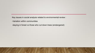 Key issues in social analysis related to environmental review :
-Variation within communities
staying in forest vs those who cut down trees (endangered)
 