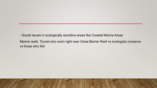 - Social issues in ecologically sensitive areas like Coastal Marine Areas
Marine reefs. Tourist who swim right near Great Barrier Reef vs ecologists conserve
vs those who fish
 