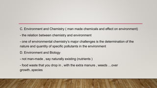 C. Environment and Chemistry ( man made chemicals and effect on environment)
- the relation between chemistry and environment
- one of environmental chemistry’s major challenges is the determination of the
nature and quantity of specific pollutants in the environment
D. Environment and Biology
- not man-made , say naturally existing (nutrients )
- food waste that you drop in , with the extra manure , weeds …over
growth..species
 