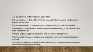 • E. Environment and Ecology and Eco system
The word ecology is derived from the Greek words ‘oikos’ meaning habitation and
‘logos’ meaning study.
The study of relation of organism or groups of organisms to their environment
The essence of this science is a comprehensive understanding of the importance of
these phenomena on :
The local and geographical distribution and abundance of organisms
The interrelations between organisms in populations and communities (population
ecology)
The structural adaptations and functional adjustments of organisms to their physical
environment (physiological ecology)
 