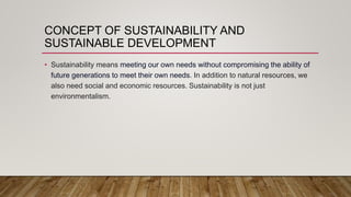 CONCEPT OF SUSTAINABILITY AND
SUSTAINABLE DEVELOPMENT
• Sustainability means meeting our own needs without compromising the ability of
future generations to meet their own needs. In addition to natural resources, we
also need social and economic resources. Sustainability is not just
environmentalism.
 