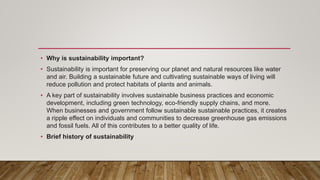 • Why is sustainability important?
• Sustainability is important for preserving our planet and natural resources like water
and air. Building a sustainable future and cultivating sustainable ways of living will
reduce pollution and protect habitats of plants and animals.
• A key part of sustainability involves sustainable business practices and economic
development, including green technology, eco-friendly supply chains, and more.
When businesses and government follow sustainable sustainable practices, it creates
a ripple effect on individuals and communities to decrease greenhouse gas emissions
and fossil fuels. All of this contributes to a better quality of life.
• Brief history of sustainability
 