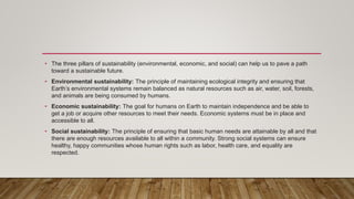 • The three pillars of sustainability (environmental, economic, and social) can help us to pave a path
toward a sustainable future.
• Environmental sustainability: The principle of maintaining ecological integrity and ensuring that
Earth’s environmental systems remain balanced as natural resources such as air, water, soil, forests,
and animals are being consumed by humans.
• Economic sustainability: The goal for humans on Earth to maintain independence and be able to
get a job or acquire other resources to meet their needs. Economic systems must be in place and
accessible to all.
• Social sustainability: The principle of ensuring that basic human needs are attainable by all and that
there are enough resources available to all within a community. Strong social systems can ensure
healthy, happy communities whose human rights such as labor, health care, and equality are
respected.
 