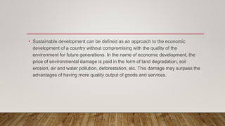 • Sustainable development can be defined as an approach to the economic
development of a country without compromising with the quality of the
environment for future generations. In the name of economic development, the
price of environmental damage is paid in the form of land degradation, soil
erosion, air and water pollution, deforestation, etc. This damage may surpass the
advantages of having more quality output of goods and services.
 