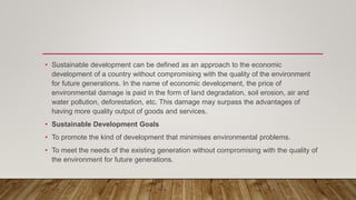• Sustainable development can be defined as an approach to the economic
development of a country without compromising with the quality of the environment
for future generations. In the name of economic development, the price of
environmental damage is paid in the form of land degradation, soil erosion, air and
water pollution, deforestation, etc. This damage may surpass the advantages of
having more quality output of goods and services.
• Sustainable Development Goals
• To promote the kind of development that minimises environmental problems.
• To meet the needs of the existing generation without compromising with the quality of
the environment for future generations.
 