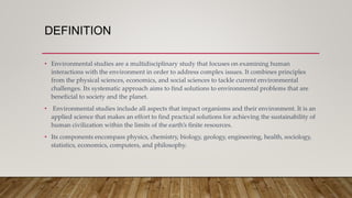 DEFINITION
• Environmental studies are a multidisciplinary study that focuses on examining human
interactions with the environment in order to address complex issues. It combines principles
from the physical sciences, economics, and social sciences to tackle current environmental
challenges. Its systematic approach aims to find solutions to environmental problems that are
beneficial to society and the planet.
• Environmental studies include all aspects that impact organisms and their environment. It is an
applied science that makes an effort to find practical solutions for achieving the sustainability of
human civilization within the limits of the earth’s finite resources.
• Its components encompass physics, chemistry, biology, geology, engineering, health, sociology,
statistics, economics, computers, and philosophy.
 