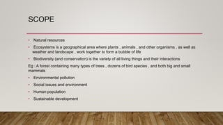 SCOPE
• Natural resources
• Ecosystems is a geographical area where plants , animals , and other organisms , as well as
weather and landscape , work together to form a bubble of life
• Biodiversity (and conservation) is the variety of all living things and their interactions
Eg : A forest containing many types of trees , dozens of bird species , and both big and small
mammals
• Environmental pollution
• Social issues and environment
• Human population
• Sustainable development
 
