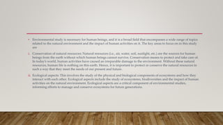 • Environmental study is necessary for human beings, and it is a broad field that encompasses a wide range of topics
related to the natural environment and the impact of human activities on it. The key areas to focus on in this study
are
i. Conservation of natural resources: Natural resources (i.e., air, water, soil, sunlight, etc.) are the sources for human
beings from the earth without which human beings cannot survive. Conservation means to protect and take care of.
In today’s world, human activities have caused an irreparable damage to the environment. Without these natural
resources, human life is nothing on this earth. Hence, it is important to protect or conserve the natural resources in
such a way that they meet the needs of our present and future.
ii. Ecological aspects: This involves the study of the physical and biological components of ecosystems and how they
interact with each other. Ecological aspects include the study of ecosystems, biodiversities and the impact of human
activities on the natural environment. Ecological aspects are a critical component of environmental studies,
informing efforts to manage and conserve ecosystems for future generations.
 