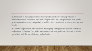 iii. Pollution of natural resources: This includes study of various pollution of
natural resources like water pollution, air pollution, and soil pollution. The aim is
to understand the source of pollution and its effects on the environment and human
health.
iv. Control of pollution: This involves developing strategies and policies to reduce
and control pollution. This includes measures such as pollution prevention, waste
reduction, and the use of cleaner technologies
 