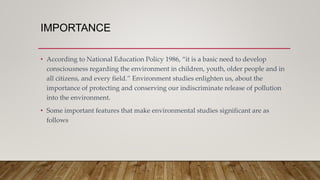 IMPORTANCE
• According to National Education Policy 1986, “it is a basic need to develop
consciousness regarding the environment in children, youth, older people and in
all citizens, and every field.” Environment studies enlighten us, about the
importance of protecting and conserving our indiscriminate release of pollution
into the environment.
• Some important features that make environmental studies significant are as
follows
 
