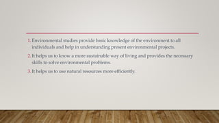 1.Environmental studies provide basic knowledge of the environment to all
individuals and help in understanding present environmental projects.
2.It helps us to know a more sustainable way of living and provides the necessary
skills to solve environmental problems.
3.It helps us to use natural resources more efficiently.
 