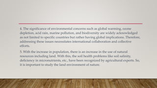 4. The significance of environmental concerns such as global warming, ozone
depletion, acid rain, marine pollution, and biodiversity are widely acknowledged
as not limited to specific countries but rather having global implications. Therefore,
addressing these issues necessitates international collaboration and collective
efforts.
5. With the increase in population, there is an increase in the use of natural
resources including land. With this, the soil health problems like soil salinity,
deficiency in micronutrients, etc., have been recognized by agricultural experts. So,
it is important to study the land environment of nature.
 