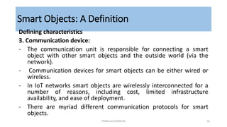 Smart Objects: A Definition
Defining characteristics
3. Communication device:
- The communication unit is responsible for connecting a smart
object with other smart objects and the outside world (via the
network).
- Communication devices for smart objects can be either wired or
wireless.
- In IoT networks smart objects are wirelessly interconnected for a
number of reasons, including cost, limited infrastructure
availability, and ease of deployment.
- There are myriad different communication protocols for smart
objects.
PMModak SSPMCOE 30
 