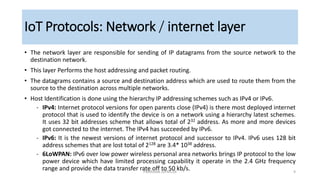 • The network layer are responsible for sending of IP datagrams from the source network to the
destination network.
• This layer Performs the host addressing and packet routing.
• The datagrams contains a source and destination address which are used to route them from the
source to the destination across multiple networks.
• Host Identification is done using the hierarchy IP addressing schemes such as IPv4 or IPv6.
‐ IPv4: Internet protocol versions for open parents close (IPv4) is there most deployed internet
protocol that is used to identify the device is on a network using a hierarchy latest schemes.
It uses 32 bit addresses scheme that allows total of 232 address. As more and more devices
got connected to the internet. The IPv4 has succeeded by IPv6.
‐ IPv6: It is the newest versions of internet protocol and successor to IPv4. IPv6 uses 128 bit
address schemes that are lost total of 2128 are 3.4* 1038 address.
‐ 6LoWPAN: IPv6 over low power wireless personal area networks brings IP protocol to the low
power device which have limited processing capability it operate in the 2.4 GHz frequency
range and provide the data transfer rate off to 50 kb/s.
IoT Protocols: Network / internet layer
PMModak SSPMCOE 9
 