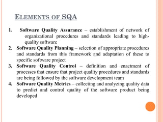 ELEMENTS OF SQA
1. Software Quality Assurance – establishment of network of
organizational procedures and standards leading to high-
quality software
2. Software Quality Planning – selection of appropriate procedures
and standards from this framework and adaptation of these to
specific software project
3. Software Quality Control – definition and enactment of
processes that ensure that project quality procedures and standards
are being followed by the software development team
4. Software Quality Metrics – collecting and analyzing quality data
to predict and control quality of the software product being
developed
 