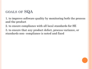 GOALS OF SQA
1. to improve software quality by monitoring both the process
and the product
2. to ensure compliance with all local standards for SE
3. to ensure that any product defect, process variance, or
standards non- compliance is noted and fixed
 