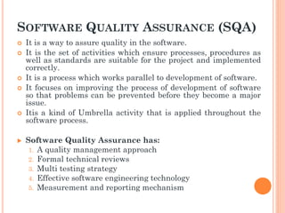SOFTWARE QUALITY ASSURANCE (SQA)
 It is a way to assure quality in the software.
 It is the set of activities which ensure processes, procedures as
well as standards are suitable for the project and implemented
correctly.
 It is a process which works parallel to development of software.
 It focuses on improving the process of development of software
so that problems can be prevented before they become a major
issue.
 Itis a kind of Umbrella activity that is applied throughout the
software process.
 Software Quality Assurance has:
1. A quality management approach
2. Formal technical reviews
3. Multi testing strategy
4. Effective software engineering technology
5. Measurement and reporting mechanism
 