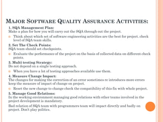 MAJOR SOFTWARE QUALITY ASSURANCE ACTIVITIES:
1. SQA Management Plan:
Make a plan for how you will carry out the SQA through out the project.
 Think about which set of software engineering activities are the best for project. check
level of SQA team skills.
2. Set The Check Points:
SQA team should set checkpoints.
 Evaluate the performance of the project on the basis of collected data on different check
points.
3. Multi testing Strategy:
Do not depend on a single testing approach.
 When you have a lot of testing approaches available use them.
4. Measure Change Impact:
The changes for making the correction of an error sometimes re introduces more errors
keep the measure of impact of change on project.
 Reset the new change to change check the compatibility of this fix with whole project.
5. Manage Good Relations:
In the working environment managing good relations with other teams involved in the
project development is mandatory.
Bad relation of SQA team with programmers team will impact directly and badly on
project. Don’t play politics.
 