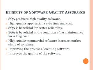 BENEFITS OF SOFTWARE QUALITY ASSURANCE
1. SQA produces high quality software.
2. High quality application saves time and cost.
3. SQA is beneficial for better reliability.
4. SQA is beneficial in the condition of no maintenance
for a long time.
5. High quality commercial software increase market
share of company.
6. Improving the process of creating software.
7. Improves the quality of the software.
 