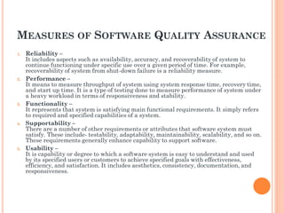 MEASURES OF SOFTWARE QUALITY ASSURANCE
1. Reliability –
It includes aspects such as availability, accuracy, and recoverability of system to
continue functioning under specific use over a given period of time. For example,
recoverability of system from shut-down failure is a reliability measure.
2. Performance –
It means to measure throughput of system using system response time, recovery time,
and start up time. It is a type of testing done to measure performance of system under
a heavy workload in terms of responsiveness and stability.
3. Functionality –
It represents that system is satisfying main functional requirements. It simply refers
to required and specified capabilities of a system.
4. Supportability –
There are a number of other requirements or attributes that software system must
satisfy. These include- testability, adaptability, maintainability, scalability, and so on.
These requirements generally enhance capability to support software.
5. Usability –
It is capability or degree to which a software system is easy to understand and used
by its specified users or customers to achieve specified goals with effectiveness,
efficiency, and satisfaction. It includes aesthetics, consistency, documentation, and
responsiveness.
 