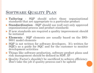 SOFTWARE QUALITY PLAN
 Tailoring - SQP should select those organizational
standards that are appropriate to a particular product
 Standardization - SQP should use (call out) only approved
organizational process and product standards
 If new standards are required a quality improvement should
be initiated
 Elements - SQP elements are usually based on the ISO-
9001 model elements
 SQP is not written for software developers. It’s written for
SQE’s as a guide for SQC and for the customer to monitor
development activities
 Things like software production, software product plans and
risk management should be defined in SDP, IP
 Quality Factor’s shouldn’t be sacrificed to achieve efficiency.
Don’t take the job if quality process can’t be upheld
 
