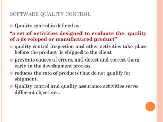 SOFTWARE QUALITY CONTROL
 Quality control is defined as
“a set of activities designed to evaluate the quality
of a developed or manufactured product”
 quality control inspection and other activities take place
before the product is shipped to the client
 prevents causes of errors, and detect and correct them
early in the development process.
 reduces the rate of products that do not qualify for
shipment.
 Quality control and quality assurance activities serve
different objectives.
 