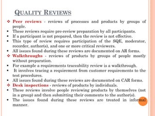 QUALITY REVIEWS
 Peer reviews - reviews of processes and products by groups of
people.
 These reviews require pre-review preparation by all participants.
 If a participant is not prepared, then the review is not effective.
 This type of review requires participation of the SQE, moderator,
recorder, author(s), and one or more critical reviewers.
 All issues found during these reviews are documented on AR forms.
 Walkthroughs - reviews of products by groups of people mostly
without preparation.
 For example a requirements traceability review is a walkthrough.
 It involves tracing a requirement from customer requirements to the
test procedures.
 All issues found during these reviews are documented on CAR forms.
 Desk inspections - reviews of products by individuals.
 These reviews involve people reviewing products by themselves (not
in a group) and then submitting their comments to the author(s).
 The issues found during these reviews are treated in informal
manner.
 