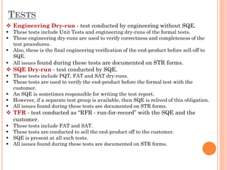 TESTS
 Engineering Dry-run - test conducted by engineering without SQE.
 These tests include Unit Tests and engineering dry-runs of the formal tests.
 These engineering dry-runs are used to verify correctness and completeness of the
test procedures.
 Also, these is the final engineering verification of the end-product before sell-off to
SQE.
 All issues found during these tests are documented on STR forms.
 SQE Dry-run - test conducted by SQE.
 These tests include PQT, FAT and SAT dry-runs.
 These tests are used to verify the end-product before the formal test with the
customer.
 An SQE is sometimes responsible for writing the test report.
 However, if a separate test group is available, then SQE is relived of this obligation.
 All issues found during these tests are documented on STR forms.
 TFR - test conducted as “RFR - run-for-record” with the SQE and the
customer.
 These tests include FAT and SAT.
 These tests are conducted to sell the end-product off to the customer.
 SQE is present at all such tests.
 All issues found during these tests are documented on STR forms.
 