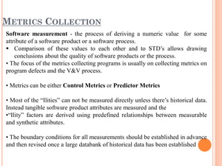 METRICS COLLECTION
Software measurement - the process of deriving a numeric value for some
attribute of a software product or a software process.
 Comparison of these values to each other and to STD’s allows drawing
conclusions about the quality of software products or the process.
• The focus of the metrics collecting programs is usually on collecting metrics on
program defects and the V&V process.
• Metrics can be either Control Metrics or Predictor Metrics
• Most of the “Ilities” can not be measured directly unless there’s historical data.
Instead tangible software product attributes are measured and the
•“Ility” factors are derived using predefined relationships between measurable
and synthetic attributes.
• The boundary conditions for all measurements should be established in advance
and then revised once a large databank of historical data has been established
 