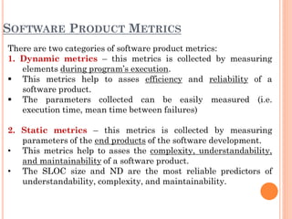 SOFTWARE PRODUCT METRICS
There are two categories of software product metrics:
1. Dynamic metrics – this metrics is collected by measuring
elements during program’s execution.
 This metrics help to asses efficiency and reliability of a
software product.
 The parameters collected can be easily measured (i.e.
execution time, mean time between failures)
2. Static metrics – this metrics is collected by measuring
parameters of the end products of the software development.
• This metrics help to asses the complexity, understandability,
and maintainability of a software product.
• The SLOC size and ND are the most reliable predictors of
understandability, complexity, and maintainability.
 