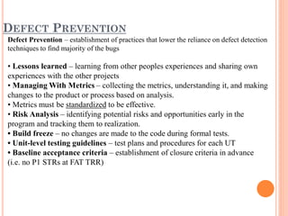 DEFECT PREVENTION
Defect Prevention – establishment of practices that lower the reliance on defect detection
techniques to find majority of the bugs
• Lessons learned – learning from other peoples experiences and sharing own
experiences with the other projects
• Managing With Metrics – collecting the metrics, understanding it, and making
changes to the product or process based on analysis.
• Metrics must be standardized to be effective.
• Risk Analysis – identifying potential risks and opportunities early in the
program and tracking them to realization.
• Build freeze – no changes are made to the code during formal tests.
• Unit-level testing guidelines – test plans and procedures for each UT
• Baseline acceptance criteria – establishment of closure criteria in advance
(i.e. no P1 STRs at FAT TRR)
 