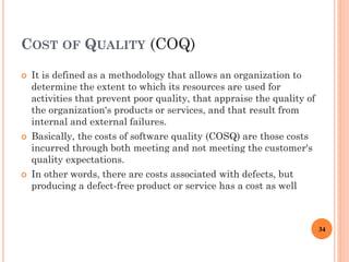 COST OF QUALITY (COQ)
 It is defined as a methodology that allows an organization to
determine the extent to which its resources are used for
activities that prevent poor quality, that appraise the quality of
the organization's products or services, and that result from
internal and external failures.
 Basically, the costs of software quality (COSQ) are those costs
incurred through both meeting and not meeting the customer's
quality expectations.
 In other words, there are costs associated with defects, but
producing a defect-free product or service has a cost as well
34
 