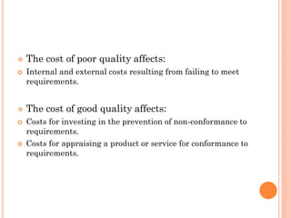  The cost of poor quality affects:
 Internal and external costs resulting from failing to meet
requirements.
 The cost of good quality affects:
 Costs for investing in the prevention of non-conformance to
requirements.
 Costs for appraising a product or service for conformance to
requirements.
 