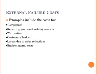 EXTERNAL FAILURE COSTS
 Examples include the costs for:
Complaints
Repairing goods and redoing services
Warranties
Customers’ bad will
Losses due to sales reductions
Environmental costs
 