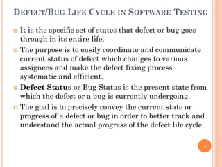 DEFECT/BUG LIFE CYCLE IN SOFTWARE TESTING
 It is the specific set of states that defect or bug goes
through in its entire life.
 The purpose is to easily coordinate and communicate
current status of defect which changes to various
assignees and make the defect fixing process
systematic and efficient.
 Defect Status or Bug Status is the present state from
which the defect or a bug is currently undergoing.
 The goal is to precisely convey the current state or
progress of a defect or bug in order to better track and
understand the actual progress of the defect life cycle.
4
 
