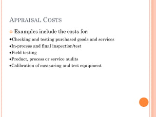 APPRAISAL COSTS
 Examples include the costs for:
Checking and testing purchased goods and services
In-process and final inspection/test
Field testing
Product, process or service audits
Calibration of measuring and test equipment
 