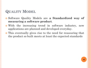 QUALITY MODEL
 Software Quality Models are a Standardized way of
measuring a software product.
 With the increasing trend in software industry, new
applications are planned and developed everyday.
 This eventually gives rise to the need for reassuring that
the product so built meets at least the expected standards
42
 