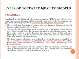 TYPES OF SOFTWARE QUALITY MODELS
1. McCall Model
Developed by the Rome air development center (RADC), the US air-force
electronic system decision (ESD), general electric, in order to improve the
quality of software products at software development companies.
 The model was developed to assess the relationships between external
factors and product quality criteria.
 The quality characteristics were classified in three major types, eleven
such factors which describe the external view of the software (user view),
23 quality criteria which describe the internal view of the software
(developer view), and the metrics which define and are used to provide a
scale and method for measurement.
 The total number of factors was reduced to eleven in order to simplify it.
Those factors are Correctness, Integrity, Reliability, Efficiency, Usability,
Flexibility, Maintainability, Reusability, Testability, Portability, and
Interoperability.
 The major contribution of this model is the relationship between the
quality characteristics and metrics. But, this model does not consider
directly on the functionality of software products.
 