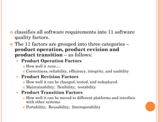  classifies all software requirements into 11 software
quality factors.
 The 11 factors are grouped into three categories –
product operation, product revision and
product transition – as follows:
 Product Operation Factors
 How well it runs….
 Correctness, reliability, efficiency, integrity, and usability
 Product Revision Factors
 How well it can be changed, tested, and redeployed.
 Maintainability; flexibility; testability
 Product Transition Factors
 How well it can be moved to different platforms and interface
with other systems
 Portability; Reusability; Interoperability
 