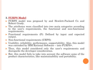 3. FURPS Model
 FURPS model was proposed by and Hewlett-Packard Co and
Robert Grady.
 The attributes were classified into two main categories according
to the user’s requirements, the functional and non-functional
requirements.
 Functional requirements (F): Defined by input and expected
output.
 Non-functional requirements (URPS):
 Usability, reliability, performance, supportability. Also, this model
was extended by IBM Rational Software – into FURPS+.
 Thus, this model considered only the user’s requirements and
disregards the developer consideration.
 But, this model fails to take into account the software some of the
product characteristics, like maintainability and portability.
 