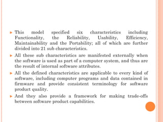  This model specified six characteristics including
Functionality, the Reliability, Usability, Efficiency,
Maintainability and the Portability; all of which are further
divided into 21 sub characteristics.
 All these sub characteristics are manifested externally when
the software is used as part of a computer system, and thus are
the result of internal software attributes.
 All the defined characteristics are applicable to every kind of
software, including computer programs and data contained in
firmware and provide consistent terminology for software
product quality.
 And they also provide a framework for making trade-offs
between software product capabilities.
 