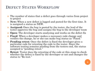 DEFECT STATES WORKFLOW
 The number of states that a defect goes through varies from project
to project
 New: When a new defect is logged and posted for the first time. It
is assigned a status as NEW.
 Assigned: Once the bug is posted by the tester, the lead of the
tester approves the bug and assigns the bug to the developer team
 Open: The developer starts analyzing and works on the defect fix
 Fixed: When a developer makes a necessary code change and
verifies the change, he or she can make bug status as “Fixed.”
 Pending retest: Once the defect is fixed the developer gives a
particular code for retesting the code to the tester. Since the
software testing remains pending from the testers end, the status
assigned is “pending retest.”
 Retest: Tester does the retesting of the code at this stage to check
whether the defect is fixed by the developer or not and changes the
status to “Re-test.”
6
 