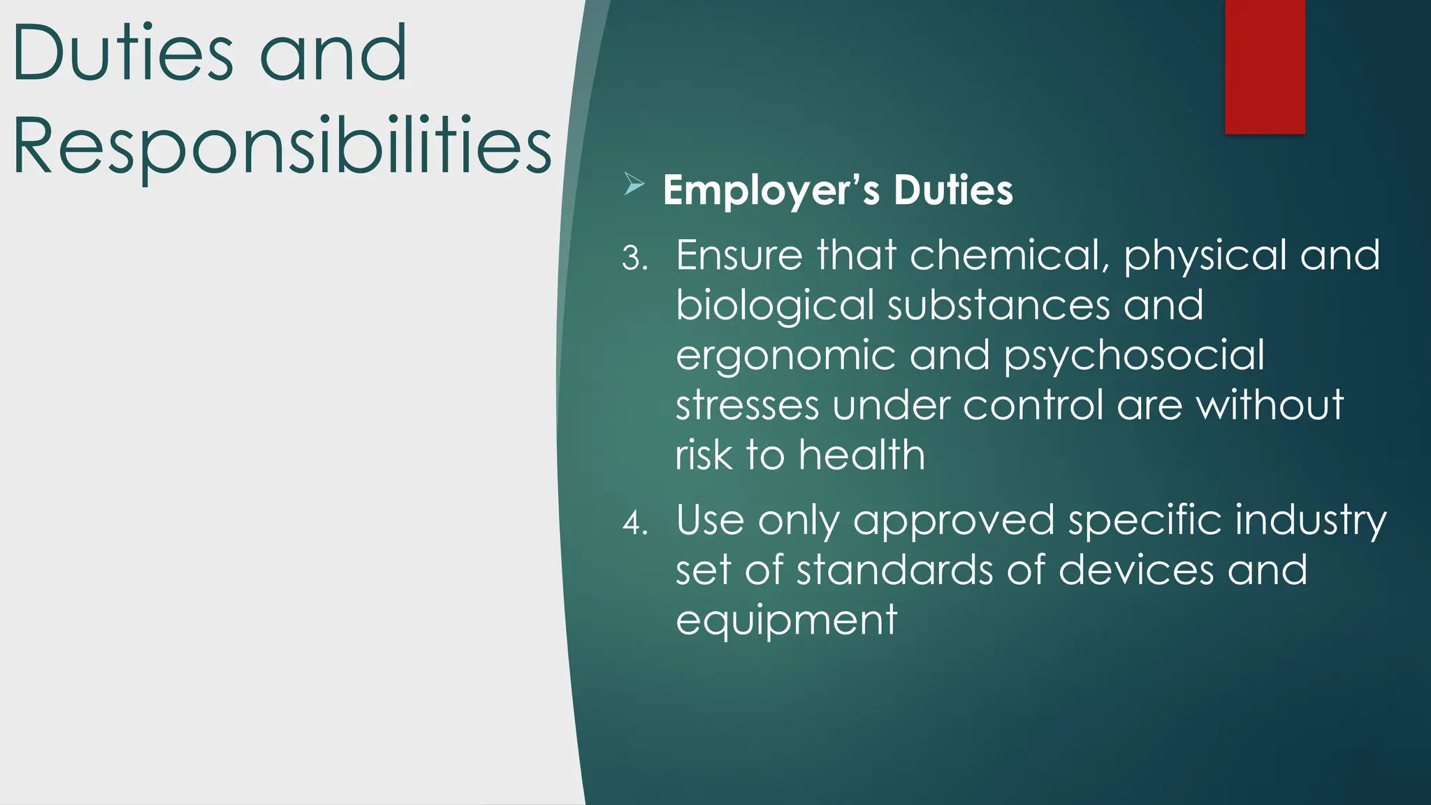 Duties and
Responsibilities  Employer’s Duties
3. Ensure that chemical, physical and
biological substances and
ergonomic and psychosocial
stresses under control are without
risk to health
4. Use only approved specific industry
set of standards of devices and
equipment
 