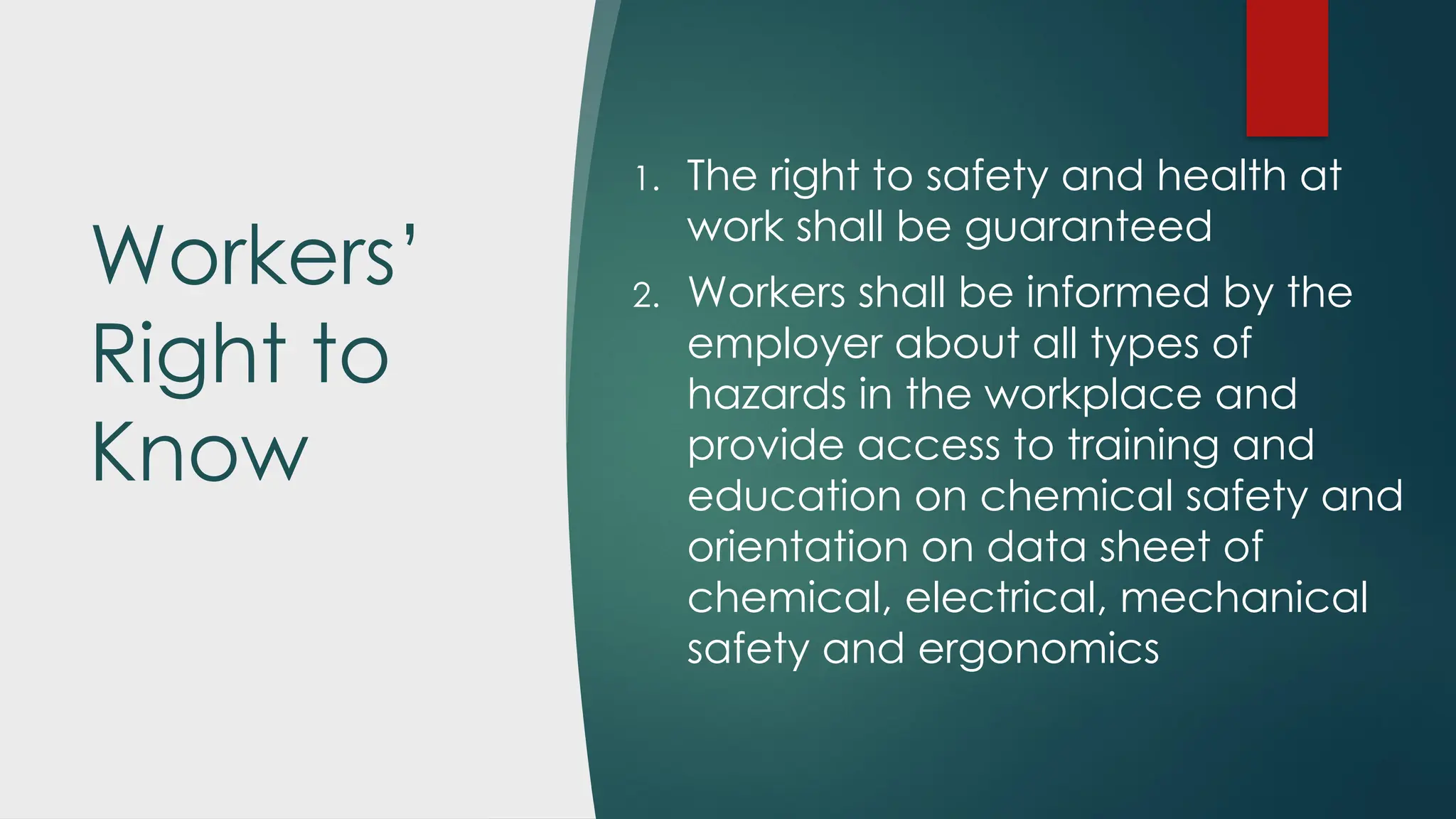 Workers’
Right to
Know
1. The right to safety and health at
work shall be guaranteed
2. Workers shall be informed by the
employer about all types of
hazards in the workplace and
provide access to training and
education on chemical safety and
orientation on data sheet of
chemical, electrical, mechanical
safety and ergonomics
 