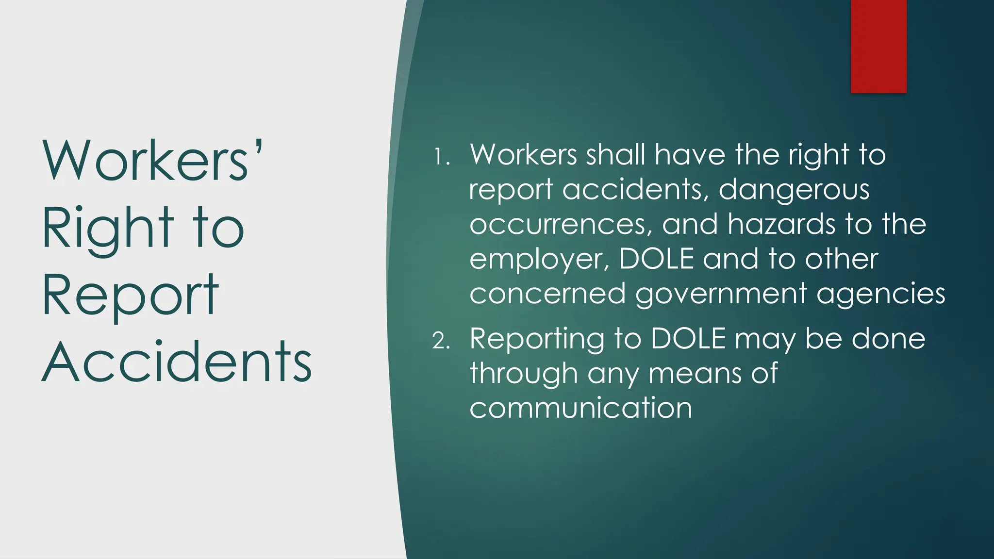 Workers’
Right to
Report
Accidents
1. Workers shall have the right to
report accidents, dangerous
occurrences, and hazards to the
employer, DOLE and to other
concerned government agencies
2. Reporting to DOLE may be done
through any means of
communication
 