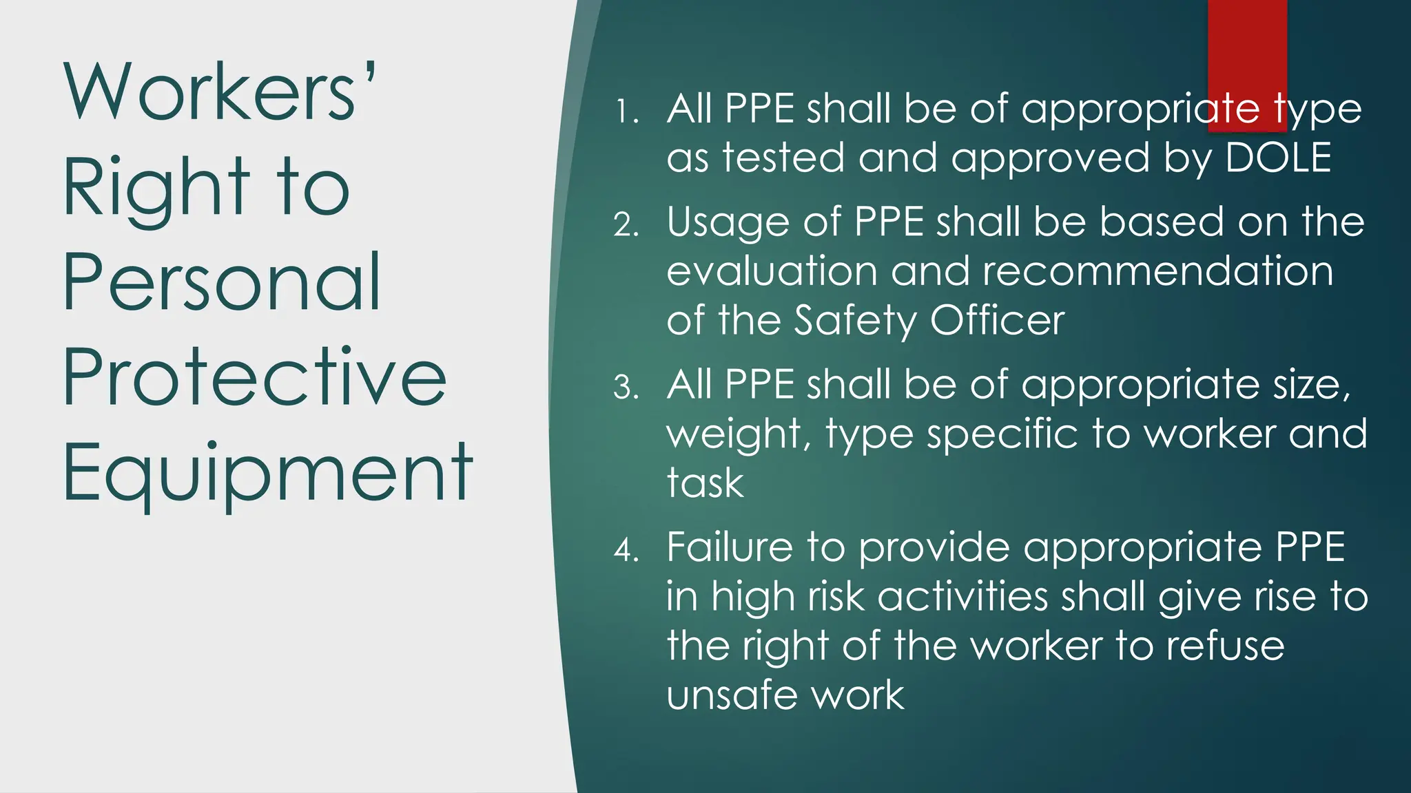 Workers’
Right to
Personal
Protective
Equipment
1. All PPE shall be of appropriate type
as tested and approved by DOLE
2. Usage of PPE shall be based on the
evaluation and recommendation
of the Safety Officer
3. All PPE shall be of appropriate size,
weight, type specific to worker and
task
4. Failure to provide appropriate PPE
in high risk activities shall give rise to
the right of the worker to refuse
unsafe work
 
