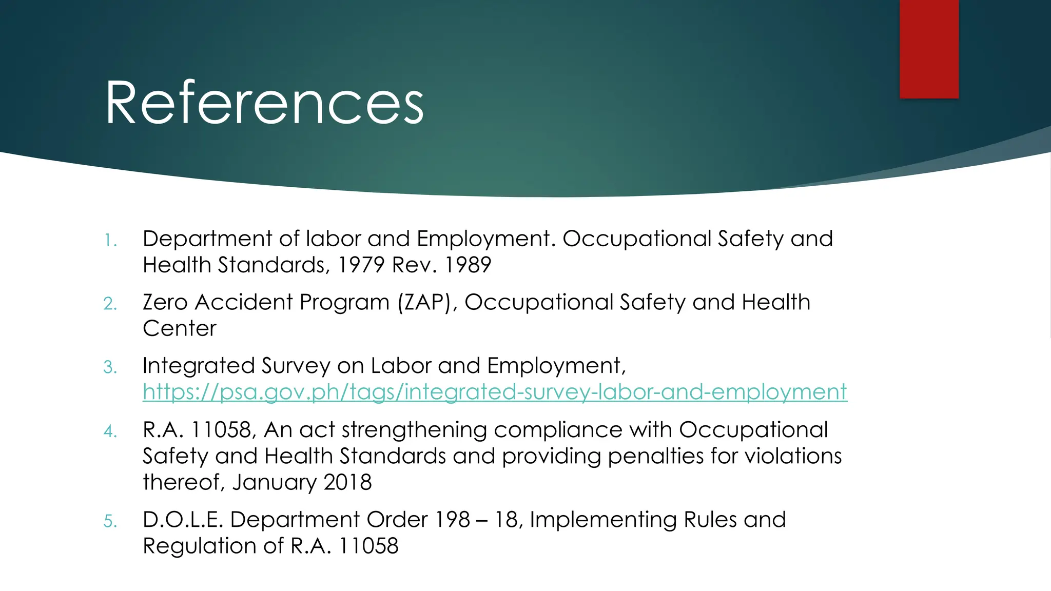 References
1. Department of labor and Employment. Occupational Safety and
Health Standards, 1979 Rev. 1989
2. Zero Accident Program (ZAP), Occupational Safety and Health
Center
3. Integrated Survey on Labor and Employment,
https://psa.gov.ph/tags/integrated-survey-labor-and-employment
4. R.A. 11058, An act strengthening compliance with Occupational
Safety and Health Standards and providing penalties for violations
thereof, January 2018
5. D.O.L.E. Department Order 198 – 18, Implementing Rules and
Regulation of R.A. 11058
 