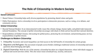 The Role of Citizenship in Modern Society
Social Cohesion:
• Shared Values: Citizenship helps unify diverse populations by promoting shared values and goals.
• Public Participation: Active citizenship involves participation in democratic processes, such as voting, civic debates, and
community service.
Global Citizenship:
• Beyond National Borders: In an interconnected world, issues like climate change, human rights, and global trade transcend
national boundaries. The concept of global citizenship encourages individuals to think and act beyond their national identities.
• Responsibilities of Global Citizens: Advocating for global justice, protecting the environment, and promoting peace are key
responsibilities of global citizens.
Challenges to Modern Citizenship:
1. Inequality: Economic and social inequalities can limit access to the full benefits of citizenship for certain groups.
2. Migration and Refugees: The movement of people across borders challenges traditional notions of citizenship and raises
questions about belonging and rights.
3. Digital Citizenship: With the rise of the internet, citizenship has taken on a digital dimension, where individuals engage in
political and social activities online. This also raises issues around privacy, security, and access.
 